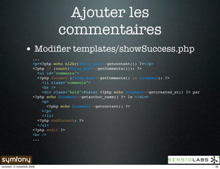 Ajouter les
                                  commentaires
                 • Modiﬁer templates/showSuccess.php
                       ...
                       <p><?php echo nl2br($blog_post->getcontent()) ?></p>
                       <?php if (count($blog_post->getComments())): ?>
                         <ul id="comments">
                         <?php foreach ($blog_post->getComments() as $comment): ?>
                           <li class="comments">
                           <br />
                           <div class="bold">Poster <?php echo $comment->getcreated_at() ?> par
                       <?php echo $comment->getauthor_name() ?> le </div>
                           <p>
                              <?php echo $comment->getcontent() ?>
                           </p>
                           </li>
                         <?php endforeach; ?>
                         </ul>
                       <?php endif ?>
                       <br />
                       ...




vendredi 13 novembre 2009                                                                         32
 