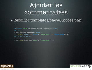 Ajouter les
                                  commentaires
                 • Modiﬁer templates/showSuccess.php
                       ...

                       <p class="bold">Ajouter votre commentaire</p>
                       <br />
                       <?php include_partial('form',
                           array('form' => $form, 'blog_post' => $blog_post)) ?>
                       <hr /><br /><br />

                       <?php echo link_to('List', '@homepage') ?>




vendredi 13 novembre 2009                                                          33
 