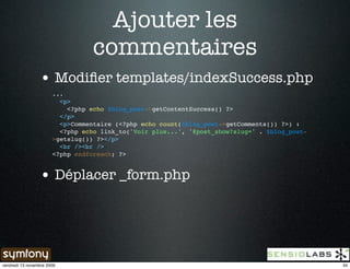 Ajouter les
                                  commentaires
                 • Modiﬁer templates/indexSuccess.php
                       ...
                         <p>
                           <?php echo $blog_post->getContentSuccess() ?>
                         </p>
                         <p>Commentaire (<?php echo count($blog_post->getComments()) ?>) :
                         <?php echo link_to('Voir plus...', '@post_show?slug=' . $blog_post-
                       >getslug()) ?></p>
                         <br /><br />
                       <?php endforeach; ?>


                 • Déplacer _form.php




vendredi 13 novembre 2009                                                                      34
 
