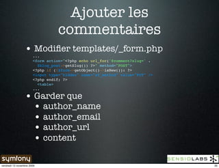 Ajouter les
                                  commentaires
                 • Modiﬁer templates/_form.php
                       ...
                       <form action="<?php echo url_for('@comment?slug=' .
                         $blog_post->getSlug()) ?>" method="POST">
                       <?php if (!$form->getObject()->isNew()): ?>
                       <input type="hidden" name="sf_method" value="PUT" />
                       <?php endif; ?>
                         <table>
                       ...

                 • Garder que
                   • author_name
                   • author_email
                   • author_url
                   • content

vendredi 13 novembre 2009                                                     35
 