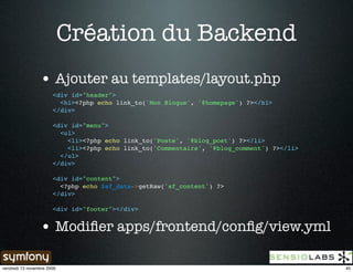 Création du Backend
                 • Ajouter au templates/layout.php
                       <div id="header">
                         <h1><?php echo link_to('Mon Blogue', '@homepage') ?></h1>
                       </div>

                       <div id="menu">
                         <ul>
                           <li><?php echo link_to('Poste', '@blog_post') ?></li>
                           <li><?php echo link_to('Commentaire', '@blog_comment') ?></li>
                         </ul>
                       </div>

                       <div id="content">
                         <?php echo $sf_data->getRaw('sf_content') ?>
                       </div>

                       <div id="footer"></div>


                 • Modiﬁer apps/frontend/conﬁg/view.yml

vendredi 13 novembre 2009                                                                   40
 