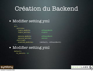 Création du Backend
              • Modiﬁer setting.yml
                        ...
                        all:
                          .actions:
                             login_module:       sfGuardAuth
                             login_action:       signin

                            secure_module:       sfGuardAuth
                            secure_action:       secure
                          .settings:
                            enabled_modules:   [default, sfGuardAuth]
                        ...

              • Modiﬁer setting.yml
                        default:
                          is_secure: on




vendredi 13 novembre 2009                                               41
 