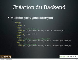 Création du Backend
              • Modiﬁer post generator.yml
                        ...
                              config:
                                actions: ~
                                fields: ~
                                list:
                                  title:   Liste de message
                                  display: [is_published, author_id, =title, published_at]
                                filter:
                                  display: [is_published]
                                form:    ~
                                edit:
                                  title: Modifier le message "%%title%%"
                                  display: [is_published, author_id, title, content, published_at]
                                new:
                                  title: Nouveau message
                                  display: [is_published, author_id, title, content, published_at]




vendredi 13 novembre 2009                                                                            42
 