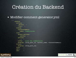 Création du Backend
              • Modiﬁer comment generator.yml
                        ...
                              config:
                                actions: ~
                                  _delete: ~
                                  _list: ~
                                fields:
                                  ContentSummary:
                                     label: Commentaires
                                list:
                                  object_actions:
                                     _delete: ~
                                  actions:
                                     __: ~
                                  title:    Liste des commentaires
                                  display: [blog_post_id, =author_name, =ContentSummary]
                                filter:
                                  display: [blog_post_id]
                                form:     ~
                                edit:     ~
                                new:      ~



vendredi 13 novembre 2009                                                                  43
 