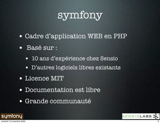 symfony
                 • Cadre d’application WEB en PHP
                 • Basé sur :
                        • 10 ans d’expérience chez Sensio
                        • D’autres logiciels libres existants
                 • Licence MIT
                 • Documentation est libre
                 • Grande communauté

vendredi 13 novembre 2009                                       6
 