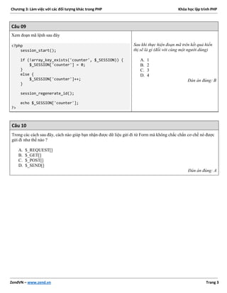 Chương 3: Làm việc với các đối tượng khác trong PHP Khóa học lập trình PHP
ZendVN – www.zend.vn Trang 3
Câu 09
Xem đoạn mã lệnh sau đây
<?php
session_start();
if (!array_key_exists('counter', $_SESSION)) {
$_SESSION['counter'] = 0;
}
else {
$_SESSION['counter']++;
}
session_regenerate_id();
echo $_SESSION['counter'];
?>
Sau khi thực hiện đoạn mã trên kết quả hiển
thị sẽ là gì (đối với cùng một người dùng)
A. 1
B. 2
C. 3
D. 4
Đán án đúng: B
Câu 10
Trong các cách sau đây, cách nào giúp bạn nhận được dữ liệu gửi đi từ Form mà không chắc chắn cơ chế nó được
gửi đi như thế nào ?
A. $_REQUEST[]
B. $_GET[]
C. $_POST[]
D. $_SEND[]
Đán án đúng: A
 