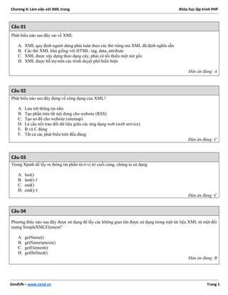 Chương 4: Làm việc với XML trong Khóa học lập trình PHP
ZendVN – www.zend.vn Trang 1
Câu 01
Phát biểu nào sao đây sai về XML
A. XML quy định người dùng phải tuân theo các thẻ riêng mà XML đã định nghĩa sẵn
B. Các thẻ XML khá giống với HTML: tag, data, attribute
C. XML được xây dựng theo dạng cây, phải có tối thiểu một nút gốc
D. XML được hỗ trợ trên các trình duyệt phổ biến hiện
Đán án đúng: A
Câu 02
Phát biểu nào sao đây đúng về công dụng của XML?
A. Lưu trữ thông tin nhỏ
B. Tạo phần tóm tắt nội dung cho website (RSS)
C. Tạo sơ đồ cho website (sitemap)
D. Là cầu nối trao đổi dữ liệu giữa các ứng dụng web (web service)
E. B và C đúng
F. Tất cả các phát biểu trên đều đúng
Đán án đúng: C
Câu 03
Trong Xpath để lấy ra thông tin phần tử ở vị trí cuối cùng, chúng ta sử dụng
A. last()
B. last()-1
C. end()
D. end()-1
Đán án đúng: C
Câu 04
Phương thức nào sau đây được sử dụng để lấy các không gian tên được sử dụng trong một tài liệu XML từ một đối
tượng SimpleXMLElement?
A. getName()
B. getNamespaces()
C. getElement()
D. getDefined()
Đán án đúng: B
 