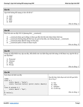 Chương 5: Lập trình hướng đối tượng trong PHP Khóa học lập trình PHP
ZendVN – www.zend.vn Trang 1
Câu 01
Lập trình hướng đối tượng có tên vắt tắt là ?
A. OOP
B. OPP
C. PPO
D. POP
Đán án đúng: A
Câu 02
Phát biểu nào sao đây SAI về phương thức __construct()
A. __construct() được gọi tự động và được gọi đầu tiên khi một object được khởi tạo.
B. __construct() thường dùng để khởi tạo các giá trị ban đầu, các trường hợp gọi __construct()
C. __construct() được đặt tên trùng với tên class
D. __construct() phải có tham số được truyền
Đán án đúng: D
Câu 03
Trong các điều khiển truy cập sau đây, điều khiển nào xác định rằng một tính năng có thể được truy cập bởi tất cả
các lớp khác?
A. Protected
B. Abstract
C. Public
D. Private
Đán án đúng: C
Câu 04
Xem đoạn mã lệnh sau đây
<?php
class A {
static $word = "hello";
static function hello() {print static::$word;}
}
class B extends A {
static $word = "bye";
}
B::hello();
?>
Sau khi thực hiện đoạn mã trên kết quả hiển
thị sẽ là gì ?
A. bye
B. hello
C. hellobye
D. Có lỗi xảy
Đán án đúng: A
 