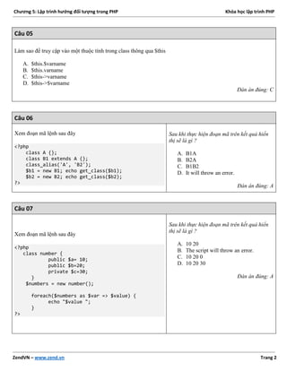 Chương 5: Lập trình hướng đối tượng trong PHP Khóa học lập trình PHP
ZendVN – www.zend.vn Trang 2
Câu 05
Làm sao để truy cập vào một thuộc tính trong class thông qua $this
A. $this.$varname
B. $this.varname
C. $this->varname
D. $this->$varname
Đán án đúng: C
Câu 06
Xem đoạn mã lệnh sau đây
<?php
class A {};
class B1 extends A {};
class_alias('A', 'B2');
$b1 = new B1; echo get_class($b1);
$b2 = new B2; echo get_class($b2);
?>
Sau khi thực hiện đoạn mã trên kết quả hiển
thị sẽ là gì ?
A. B1A
B. B2A
C. B1B2
D. It will throw an error.
Đán án đúng: A
Câu 07
Xem đoạn mã lệnh sau đây
<?php
class number {
public $a= 10;
public $b=20;
private $c=30;
}
$numbers = new number();
foreach($numbers as $var => $value) {
echo "$value ";
}
?>
Sau khi thực hiện đoạn mã trên kết quả hiển
thị sẽ là gì ?
A. 10 20
B. The script will throw an error.
C. 10 20 0
D. 10 20 30
Đán án đúng: A
 