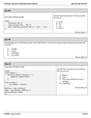 Chương 5: Lập trình hướng đối tượng trong PHP Khóa học lập trình PHP
ZendVN – www.zend.vn Trang 3
Câu 08
Xem đoạn mã lệnh sau đây
<?php
interface foo {}
class_alias('foo', 'bar');
echo interface_exists('bar') ? 'yes' : 'no';
?>
Sau khi thực hiện đoạn mã trên kết quả hiển
thị sẽ là gì ?
A. Error
B. No
C. Yes
D. NULL
Đán án đúng: C
Câu 09
Phương pháp nào sau đây được gọi để in trực tiếp thông tin của mọt đối tượng (tương tự dùng echo hoặc print để
in chuỗi)
A. __unset()
B. __isset()
C. __toString()
D. __set_state()
Đán án đúng: B
Câu 10
Xem đoạn mã lệnh sau đây
<?php
class Object {
function Object( $entity ) {
$entity->name="John";
}
}
class Entity {
var $name = "Maria";
}
$entity = new Entity();
$obj = new Object( $entity );
print $entity->name;
?>
Sau khi thực hiện đoạn mã trên kết quả
hiển thị sẽ là gì ?
A. Maria
B. John
C. The script will throw an error
message.
D. JohnMaria
Đán án đúng: B
 