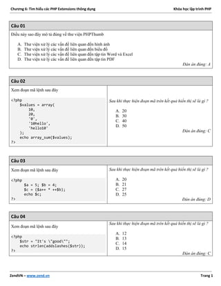 Chương 6: Tìm hiểu các PHP Extensions thông dụng Khóa học lập trình PHP
ZendVN – www.zend.vn Trang 1
Câu 01
Điều này sao đây mô tả đúng về thư viện PHPThumb
A. Thư viện xử lý các vấn đề liên quan đến hình ảnh
B. Thư viện xử lý các vấn đề liên quan đến biểu đồ
C. Thư viện xử lý các vấn đề liên quan đến tập tin Word và Excel
D. Thư viện xử lý các vấn đề liên quan đến tập tin PDF
Đán án đúng: A
Câu 02
Xem đoạn mã lệnh sau đây
<?php
$values = array(
10,
20,
'0',
'10hello',
'hello10'
);
echo array_sum($values);
?>
Sau khi thực hiện đoạn mã trên kết quả hiển thị sẽ là gì ?
A. 20
B. 30
C. 40
D. 50
Đán án đúng: C
Câu 03
Xem đoạn mã lệnh sau đây
<?php
$a = 5; $b = 4;
$c = ($a++ * ++$b);
echo $c;
?>
Sau khi thực hiện đoạn mã trên kết quả hiển thị sẽ là gì ?
A. 20
B. 21
C. 27
D. 25
Đán án đúng: D
Câu 04
Xem đoạn mã lệnh sau đây
<?php
$str = "It's "good"";
echo strlen(addslashes($str));
?>
Sau khi thực hiện đoạn mã trên kết quả hiển thị sẽ là gì ?
A. 12
B. 13
C. 14
D. 15
Đán án đúng: C
 