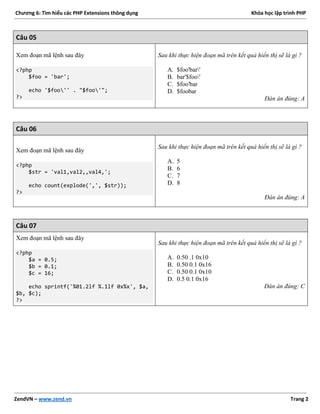 Chương 6: Tìm hiểu các PHP Extensions thông dụng Khóa học lập trình PHP
ZendVN – www.zend.vn Trang 2
Câu 05
Xem đoạn mã lệnh sau đây
<?php
$foo = 'bar';
echo '$foo'' . "$foo'";
?>
Sau khi thực hiện đoạn mã trên kết quả hiển thị sẽ là gì ?
A. $foo'bar'
B. bar'$foo'
C. $foo'bar
D. $foobar
Đán án đúng: A
Câu 06
Xem đoạn mã lệnh sau đây
<?php
$str = 'val1,val2,,val4,';
echo count(explode(',', $str));
?>
Sau khi thực hiện đoạn mã trên kết quả hiển thị sẽ là gì ?
A. 5
B. 6
C. 7
D. 8
Đán án đúng: A
Câu 07
Xem đoạn mã lệnh sau đây
<?php
$a = 0.5;
$b = 0.1;
$c = 16;
echo sprintf('%01.2lf %.1lf 0x%x', $a,
$b, $c);
?>
Sau khi thực hiện đoạn mã trên kết quả hiển thị sẽ là gì ?
A. 0.50 .1 0x10
B. 0.50 0.1 0x16
C. 0.50 0.1 0x10
D. 0.5 0.1 0x16
Đán án đúng: C
 