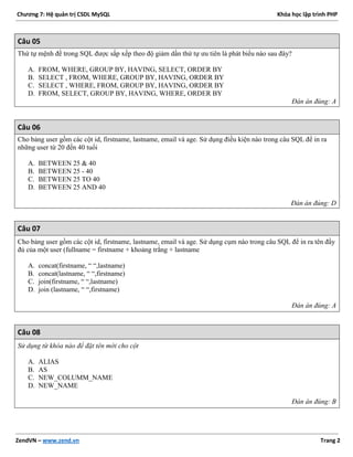 Chương 7: Hệ quản trị CSDL MySQL Khóa học lập trình PHP
ZendVN – www.zend.vn Trang 2
Câu 05
Thứ tự mệnh đề trong SQL được sắp xếp theo độ giảm dần thứ tự ưu tiên là phát biểu nào sau đây?
A. FROM, WHERE, GROUP BY, HAVING, SELECT, ORDER BY
B. SELECT , FROM, WHERE, GROUP BY, HAVING, ORDER BY
C. SELECT , WHERE, FROM, GROUP BY, HAVING, ORDER BY
D. FROM, SELECT, GROUP BY, HAVING, WHERE, ORDER BY
Đán án đúng: A
Câu 06
Cho bảng user gồm các cột id, firstname, lastname, email và age. Sử dụng điều kiện nào trong câu SQL để in ra
những user từ 20 đến 40 tuổi
A. BETWEEN 25 & 40
B. BETWEEN 25 - 40
C. BETWEEN 25 TO 40
D. BETWEEN 25 AND 40
Đán án đúng: D
Câu 07
Cho bảng user gồm các cột id, firstname, lastname, email và age. Sử dụng cụm nào trong câu SQL để in ra tên đầy
đủ của một user (fullname = firstname + khoảng trắng + lastname
A. concat(firstname, “ “,lastname)
B. concat(lastname, “ “,firstname)
C. join(firstname, “ “,lastname)
D. join (lastname, “ “,firstname)
Đán án đúng: A
Câu 08
Sử dụng từ khóa nào để đặt tên mới cho cột
A. ALIAS
B. AS
C. NEW_COLUMM_NAME
D. NEW_NAME
Đán án đúng: B
 