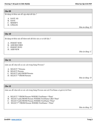Chương 7: Hệ quản trị CSDL MySQL Khóa học lập trình PHP
ZendVN – www.zend.vn Trang 3
Câu 09
Sử dụng từ khóa nào để cập nhật dữ liệu ?
A. SAVE AS
B. SAVE
C. MODIFY
D. UPDATE
Đán án đúng: D
Câu 10
Sử dụng từ khóa nào để them mới dữ liêu vào cơ sở dữ liệu ?
A. INSERT NEW
B. ADD RECORD
C. INSERT INTO
D. ADD NEW
Đán án đúng: C
Câu 11
Làm sao để chọn tất cả các cột trong bảng Persons?
A. SELECT *.Persons
B. SELECT Persons
C. SELECT [all] FROM Persons
D. SELECT * FROM Persons
Đán án đúng: D
Câu 12
Làm sao để chọn tất cả các cột trong bảng Persons mà cột FirstName có giá trị là Peter
A. SELECT * FROM Persons WHERE FirstName<>'Peter'
B. SELECT [all] FROM Persons WHERE FirstName LIKE 'Peter'
C. SELECT [all] FROM Persons WHERE FirstName='Peter'
D. SELECT * FROM Persons WHERE FirstName=='Peter'
Đán án đúng: D
 