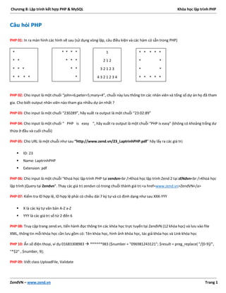 Chương 8: Lập trình kết hợp PHP & MySQL Khóa học lập trình PHP
ZendVN – www.zend.vn Trang 1
Câu hỏi PHP
PHP 01: In ra màn hình các hình vẽ sau (sử dụng vòng lặp, câu điều kiện và các hàm có sẵn trong PHP)
PHP 02: Cho input là một chuối “john=6;peter=5;mary=4”, chuỗi này lưu thông tin các nhân viên và tổng số dự án họ đã tham
gia. Cho biết output nhân viên nào tham gia nhiều dự án nhất ?
PHP 03: Cho input là một chuối “230289”, hãy xuất ra output là một chuỗi “23:02:89”
PHP 04: Cho input là một chuối “ PHP is easy ”, hãy xuất ra output là một chuỗi “PHP is easy” (không có khoảng trắng dư
thừa ở đầu và cuối chuỗi)
PHP 05: Cho URL là một chuỗi như sau “http://www.zend.vn/23_LaptrinhPHP.pdf” hãy lấy ra các giá trị:
 ID: 23
 Name: LaptrinhPHP
 Extension: pdf
PHP 06: Cho input là một chuỗi “Khoá học lập trình PHP tại zendvn<br />Khoá học lập trình Zend 2 tại zENdvn<br />Khoá học
lập trình jQuery tại Zendvn”. Thay các giá trị zendvn có trong chuỗi thành giá trị <a href=www.zend.vn>ZendVN</a>
PHP 07: Kiểm tra ID hợp lệ, ID hợp lệ phải có chiều dài 7 ký tự và có định dạng như sau XXX-YYY
 X là các ký tự văn bản A-Z a-Z
 YYY là các giá trị số từ 2 đến 6
PHP 08: Truy cập trang zend.vn, tiến hành đọc thông tin các khóa học trực tuyến tại ZendVN (12 khóa học) và lưu vào file
XML, thông tin mỗi khóa học cần lưu gồm có: Tên khóa học, hình ảnh khóa học, tác giả khóa học và Link khóa học
PHP 10: Ẩn số điện thoại, ví dụ 01683308983  ******983 ($number = "096981243121"; $result = preg_replace( "/[0-9]/",
"*$2" , $number, 9);
PHP 09: Viết class UploadFile, Validate
*
* *
* * *
* * * *
* * * *
* * *
* *
*
1
2 1 2
3 2 1 2 3
4 3 2 1 2 3 4
* * * * *
* *
* *
* * * * *
 