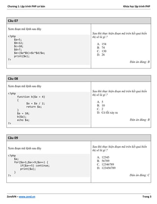 Chương 1: Lập trình PHP cơ bản Khóa học lập trình PHP
ZendVN – www.zend.vn Trang 3
Câu 07
Xem đoạn mã lệnh sau đây
<?php
$a=5;
$b=12;
$c=10;
$d=7;
$e=($a*$b)+$c*$d/$a;
print($e);
?>
Sau khi thực hiện đoạn mã trên kết quả hiển
thị sẽ là gì ?
A. 154
B. 74
C. 130
D. 26
Đán án đúng: B
Câu 08
Xem đoạn mã lệnh sau đây
<?php
function b($a = 4)
{
$a = $a / 2;
return $a;
}
$a = 10;
b($a);
echo $a;
?>
Sau khi thực hiện đoạn mã trên kết quả hiển
thị sẽ là gì ?
A. 5
B. 10
C. 2
D. Có lỗi xảy ra
Đán án đúng: B
Câu 09
Xem đoạn mã lệnh sau đây
<?php
$a;
for($a=1;$a<=9;$a++) {
if($a==5) continue;
print($a);
}
?>
Sau khi thực hiện đoạn mã trên kết quả hiển
thị sẽ là gì ?
A. 12345
B. 56789
C. 12346789
D. 123456789
Đán án đúng: C
 