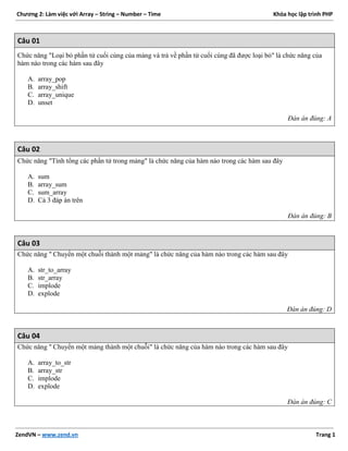 Chương 2: Làm việc với Array – String – Number – Time Khóa học lập trình PHP
ZendVN – www.zend.vn Trang 1
Câu 01
Chức năng "Loại bỏ phần tử cuối cùng của mảng và trả về phần tử cuối cùng đã được loại bỏ" là chức năng của
hàm nào trong các hàm sau đây
A. array_pop
B. array_shift
C. array_unique
D. unset
Đán án đúng: A
Câu 02
Chức năng "Tính tổng các phần tử trong mảng" là chức năng của hàm nào trong các hàm sau đây
A. sum
B. array_sum
C. sum_array
D. Cả 3 đáp án trên
Đán án đúng: B
Câu 03
Chức năng " Chuyển một chuỗi thành một mảng" là chức năng của hàm nào trong các hàm sau đây
A. str_to_array
B. str_array
C. implode
D. explode
Đán án đúng: D
Câu 04
Chức năng " Chuyển một mảng thành một chuỗi" là chức năng của hàm nào trong các hàm sau đây
A. array_to_str
B. array_str
C. implode
D. explode
Đán án đúng: C
 