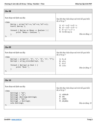 Chương 2: Làm việc với Array – String – Number – Time Khóa học lập trình PHP
ZendVN – www.zend.vn Trang 3
Câu 08
Xem đoạn mã lệnh sau đây
<?php
$array = array("a1"=>x,"a2"=>e,"a3"=>z);
ksort( $array );
foreach ( $array as $keys => $values ) {
print "$keys = $values ";
}
?>
Sau khi thực hiện đoạn mã trên kết quả hiển
thị sẽ là gì ?
A. a1 = x a2 = e a3 = z
B. a1 = e a2 = x a3 = z
C. 0 = e 1 = x 2 = z
D. Có lỗi xảy ra
Đán án đúng: A
Câu 09
Xem đoạn mã lệnh sau đây
<?php
$array1 = array("a", "b", "c", "d", "e", "f");
$array2 = array_slice($array1, -3);
foreach ( $array2 as $val ) {
print "$val ";
}
?>
Sau khi thực hiện đoạn mã trên kết quả hiển
thị sẽ là gì ?
A. b c d
B. a b c
C. d e f
D. c d e
Đán án đúng: C
Câu 10
Xem đoạn mã lệnh sau đây
<?php
$string1 = "ab";
$string2 = "cd";
$string1 =$string1.$string2;
$string3 = "abc";
$string1 .= $string3;
echo $string1;
?>
Sau khi thực hiện đoạn mã trên kết quả hiển
thị sẽ là gì ?
A. cdabcab
B. abc
C. cdabc
D. abcdabc
Đán án đúng: D
 