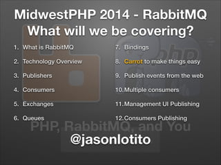 PHP, RabbitMQ, and You
#mwphp14 #rabbitmq @jasonlotito
MidwestPHP 2014 - RabbitMQ
What will we be covering?
1. What is RabbitMQ
2. Technology Overview
3. Publishers
4. Consumers
5. Exchanges
6. Queues
7. Bindings
8. Carrot to make things easy
9. Publish events from the web
10.Multiple consumers
11.Management UI Publishing
12.Consumers Publishing
 