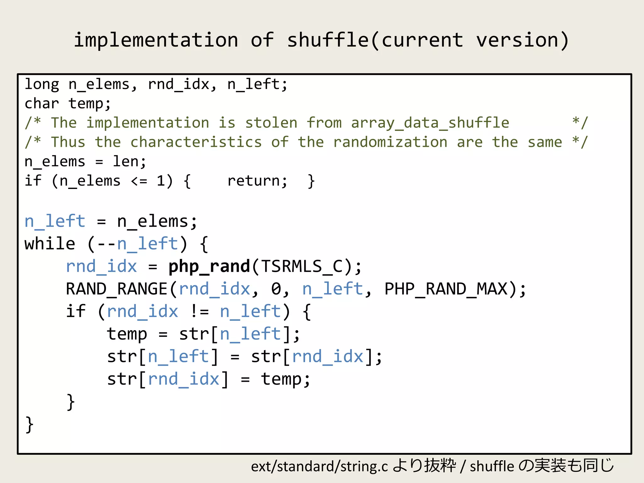 implementation of shuffle(current version)
long n_elems, rnd_idx, n_left;
char temp;
/* The implementation is stolen from array_data_shuffle */
/* Thus the characteristics of the randomization are the same */
n_elems = len;
if (n_elems <= 1) { return; }
n_left = n_elems;
while (--n_left) {
rnd_idx = php_rand(TSRMLS_C);
RAND_RANGE(rnd_idx, 0, n_left, PHP_RAND_MAX);
if (rnd_idx != n_left) {
temp = str[n_left];
str[n_left] = str[rnd_idx];
str[rnd_idx] = temp;
}
}
ext/standard/string.c より抜粋 / shuffle の実装も同じ
 