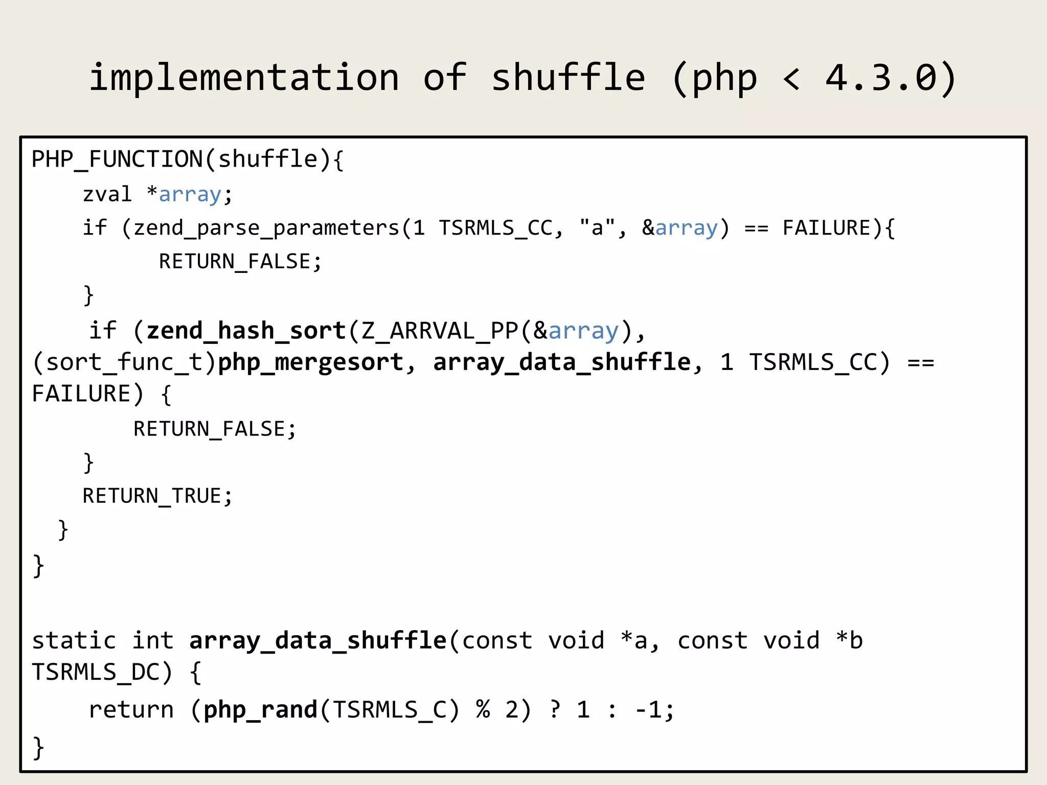 implementation of shuffle (php < 4.3.0)
PHP_FUNCTION(shuffle){
zval *array;
if (zend_parse_parameters(1 TSRMLS_CC, "a", &array) == FAILURE){
RETURN_FALSE;
}
if (zend_hash_sort(Z_ARRVAL_PP(&array),
(sort_func_t)php_mergesort, array_data_shuffle, 1 TSRMLS_CC) ==
FAILURE) {
RETURN_FALSE;
}
RETURN_TRUE;
}
}
static int array_data_shuffle(const void *a, const void *b
TSRMLS_DC) {
return (php_rand(TSRMLS_C) % 2) ? 1 : -1;
}
 