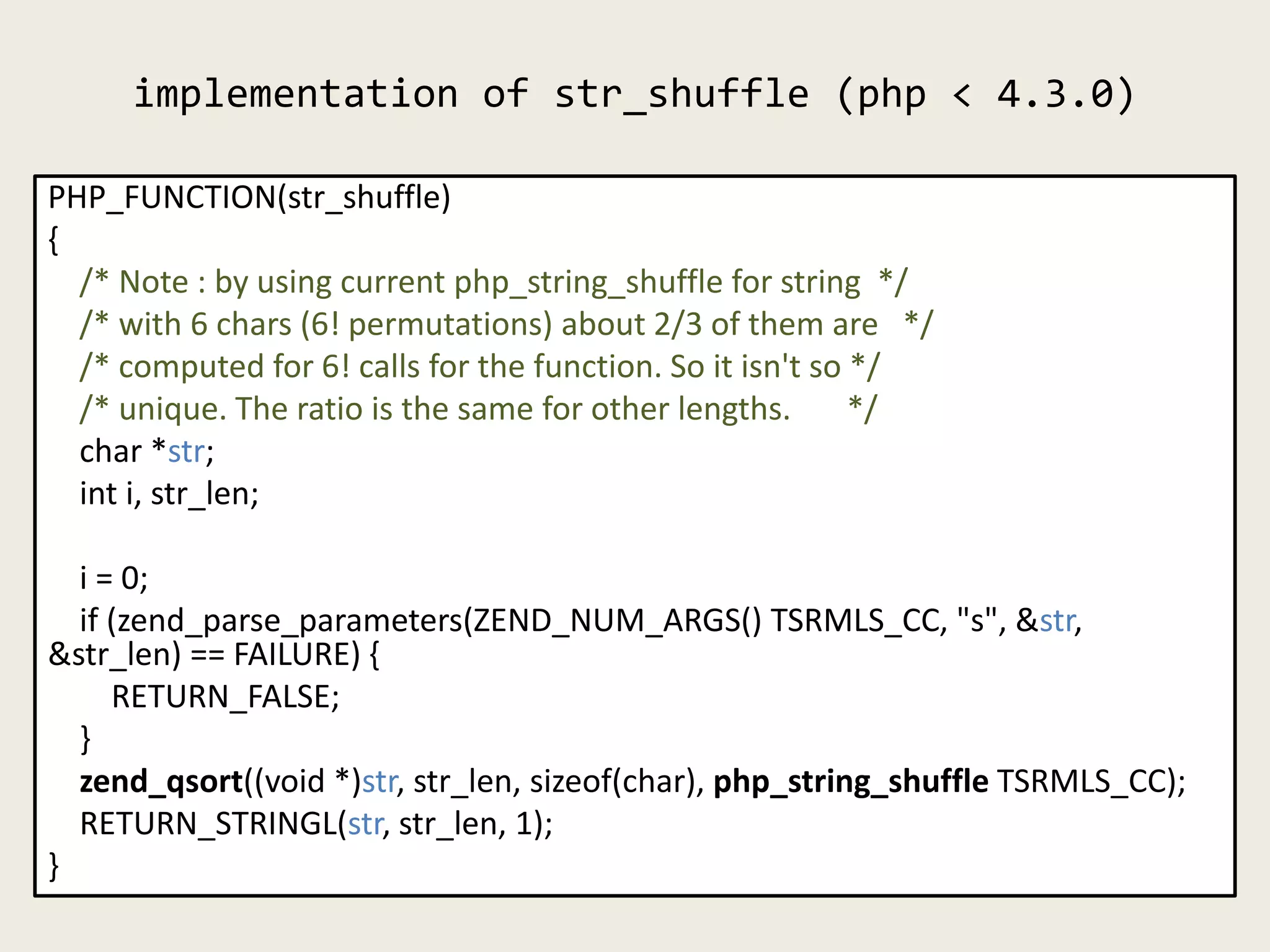 implementation of str_shuffle (php < 4.3.0)
PHP_FUNCTION(str_shuffle)
{
/* Note : by using current php_string_shuffle for string */
/* with 6 chars (6! permutations) about 2/3 of them are */
/* computed for 6! calls for the function. So it isn't so */
/* unique. The ratio is the same for other lengths. */
char *str;
int i, str_len;
i = 0;
if (zend_parse_parameters(ZEND_NUM_ARGS() TSRMLS_CC, "s", &str,
&str_len) == FAILURE) {
RETURN_FALSE;
}
zend_qsort((void *)str, str_len, sizeof(char), php_string_shuffle TSRMLS_CC);
RETURN_STRINGL(str, str_len, 1);
}
 