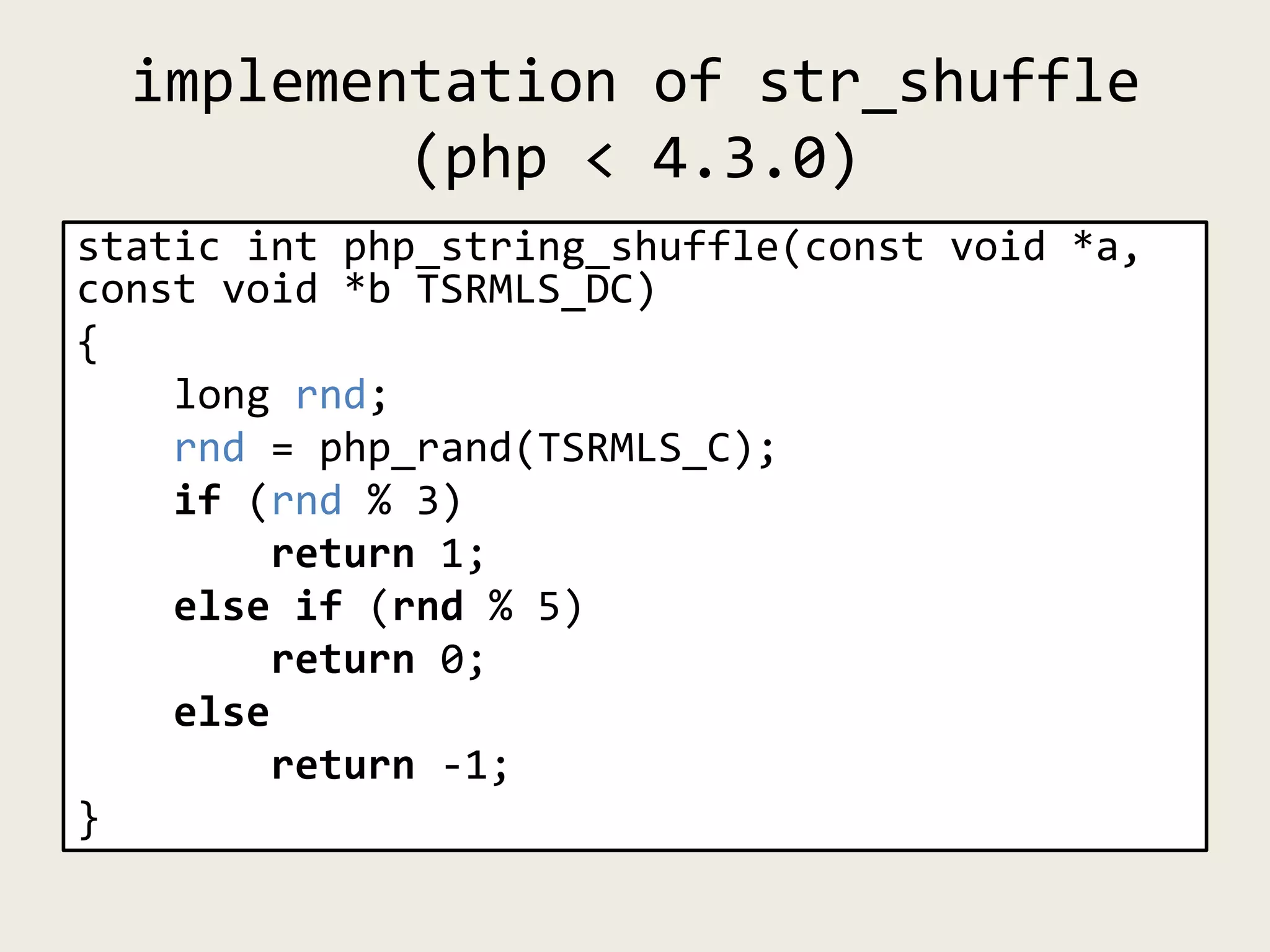 implementation of str_shuffle
(php < 4.3.0)
static int php_string_shuffle(const void *a,
const void *b TSRMLS_DC)
{
long rnd;
rnd = php_rand(TSRMLS_C);
if (rnd % 3)
return 1;
else if (rnd % 5)
return 0;
else
return -1;
}
 