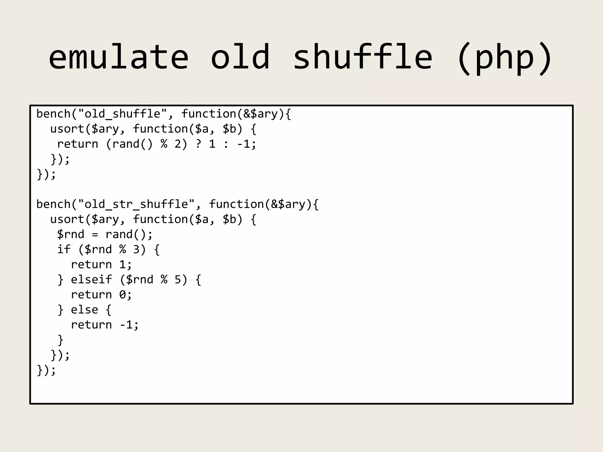 emulate old shuffle (php)
bench("old_shuffle", function(&$ary){
usort($ary, function($a, $b) {
return (rand() % 2) ? 1 : -1;
});
});
bench("old_str_shuffle", function(&$ary){
usort($ary, function($a, $b) {
$rnd = rand();
if ($rnd % 3) {
return 1;
} elseif ($rnd % 5) {
return 0;
} else {
return -1;
}
});
});
 
