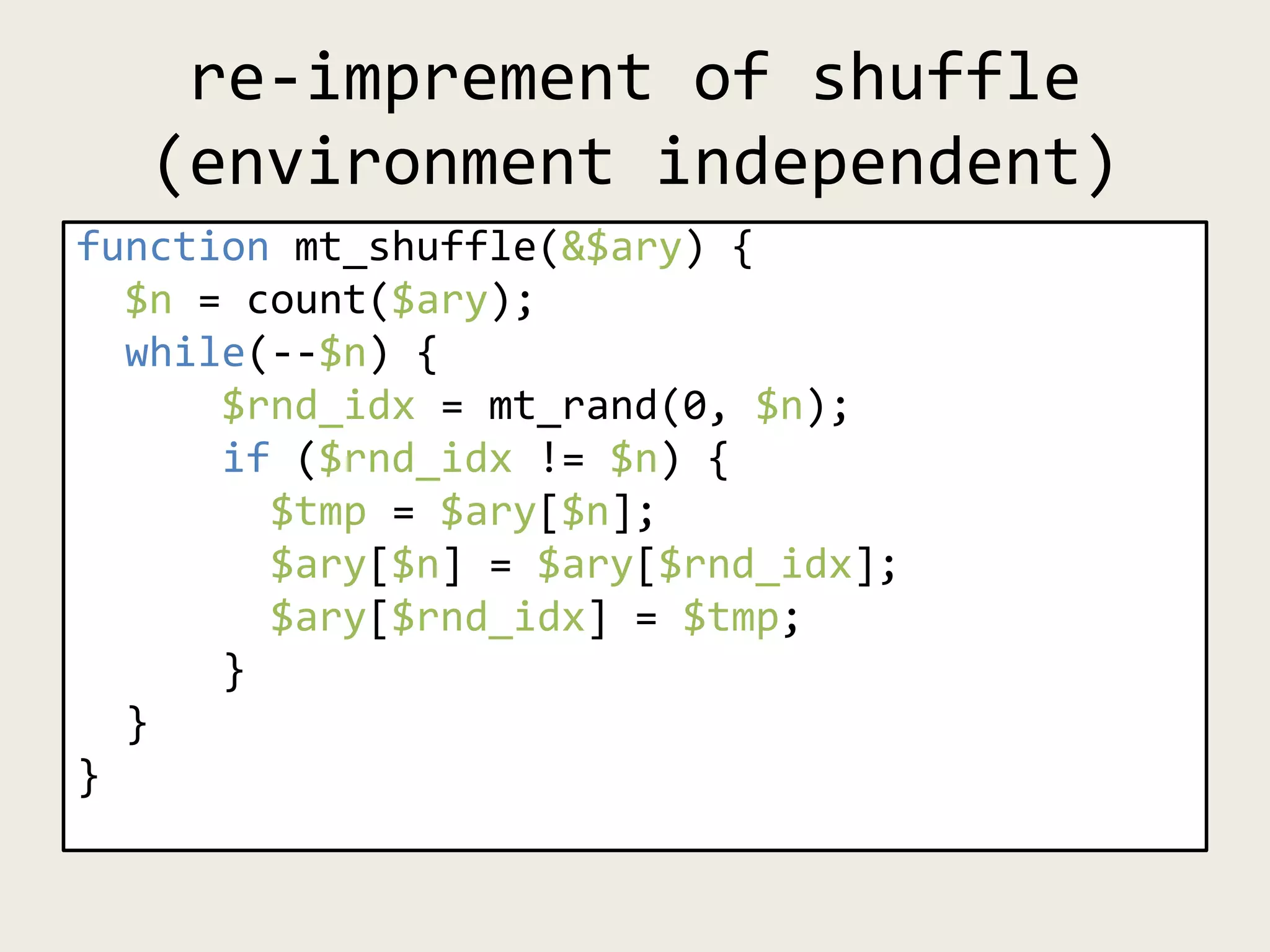 re-imprement of shuffle
(environment independent)
function mt_shuffle(&$ary) {
$n = count($ary);
while(--$n) {
$rnd_idx = mt_rand(0, $n);
if ($rnd_idx != $n) {
$tmp = $ary[$n];
$ary[$n] = $ary[$rnd_idx];
$ary[$rnd_idx] = $tmp;
}
}
}
 