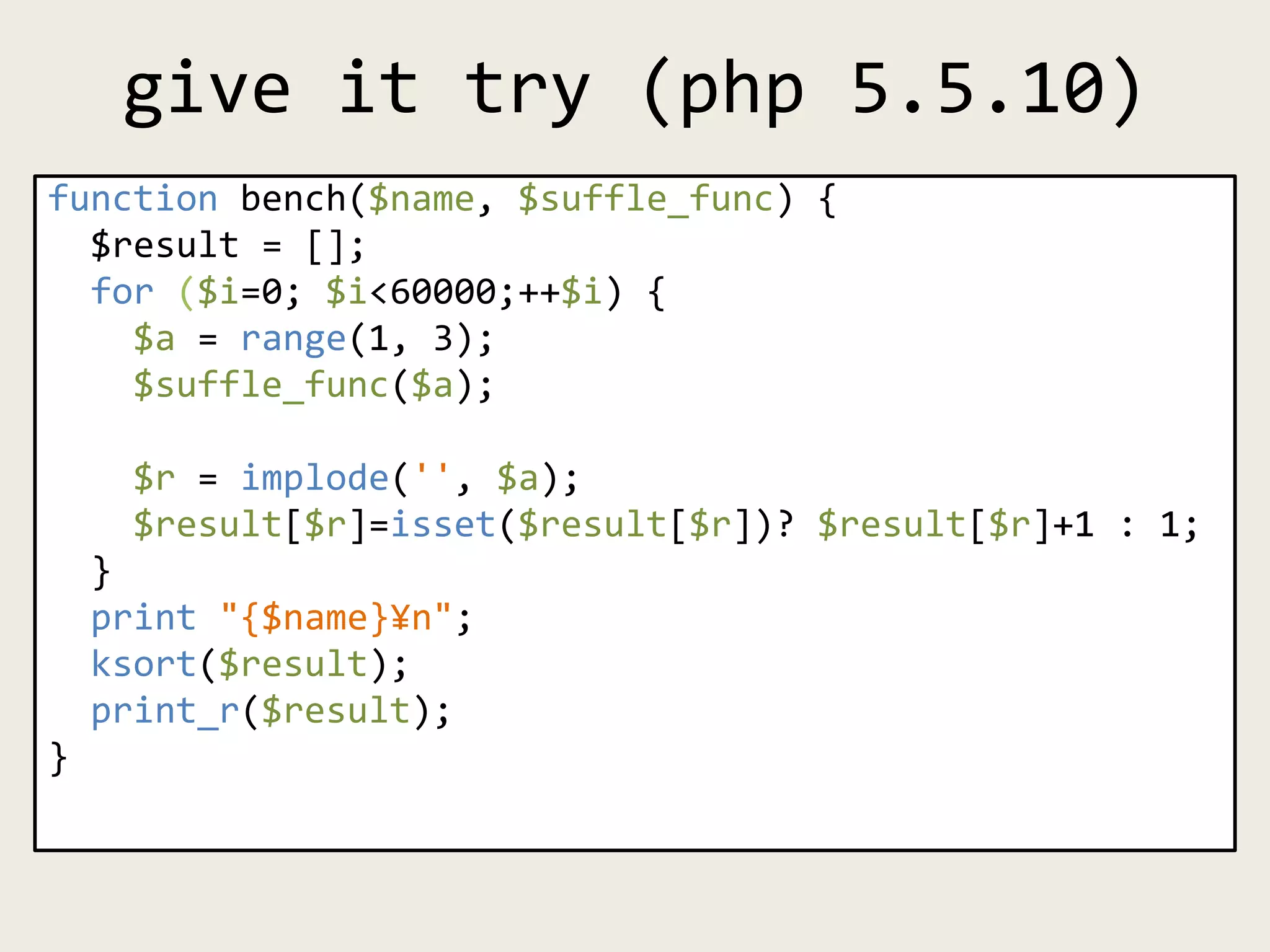 give it try (php 5.5.10)
function bench($name, $suffle_func) {
$result = [];
for ($i=0; $i<60000;++$i) {
$a = range(1, 3);
$suffle_func($a);
$r = implode('', $a);
$result[$r]=isset($result[$r])? $result[$r]+1 : 1;
}
print "{$name}¥n";
ksort($result);
print_r($result);
}
 
