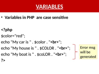 VARIABLES
• Variables in PHP are case sensitive
<?php
$color="red";
echo "My car is " . $color . "<br>";
echo "My house is " . $COLOR . "<br>";
echo "My boat is " . $coLOR . "<br>";
?>
Error msg
will be
generated
 