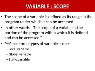 VARIABLE : SCOPE
• The scope of a variable is defined as its range in the
program under which it can be accessed.
• In other words, "The scope of a variable is the
portion of the program within which it is defined
and can be accessed.“
• PHP has three types of variable scopes:
– Local variable
– Global variable
– Static variable
 