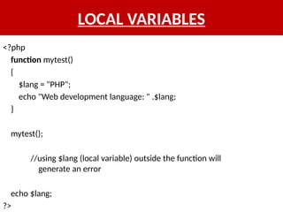 LOCAL VARIABLES
<?php
function mytest()
{
$lang = "PHP";
echo "Web development language: " .$lang;
}
mytest();
//using $lang (local variable) outside the function will
generate an error
echo $lang;
?>
 