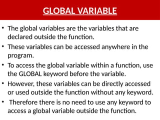 GLOBAL VARIABLE
• The global variables are the variables that are
declared outside the function.
• These variables can be accessed anywhere in the
program.
• To access the global variable within a function, use
the GLOBAL keyword before the variable.
• However, these variables can be directly accessed
or used outside the function without any keyword.
• Therefore there is no need to use any keyword to
access a global variable outside the function.
 