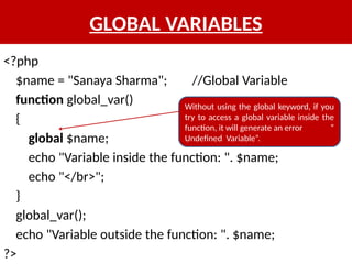 GLOBAL VARIABLES
<?php
$name = "Sanaya Sharma"; //Global Variable
function global_var()
{
global $name;
echo "Variable inside the function: ". $name;
echo "</br>";
}
global_var();
echo "Variable outside the function: ". $name;
?>
Without using the global keyword, if you
try to access a global variable inside the
function, it will generate an error “
Undefined Variable”.
 