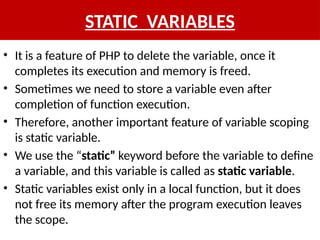 STATIC VARIABLES
• It is a feature of PHP to delete the variable, once it
completes its execution and memory is freed.
• Sometimes we need to store a variable even after
completion of function execution.
• Therefore, another important feature of variable scoping
is static variable.
• We use the “static” keyword before the variable to define
a variable, and this variable is called as static variable.
• Static variables exist only in a local function, but it does
not free its memory after the program execution leaves
the scope.
 