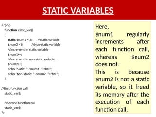 STATIC VARIABLES
<?php
function static_var()
{
static $num1 = 3; //static variable
$num2 = 6; //Non-static variable
//increment in static variable
$num1++;
//increment in non-static variable
$num2++;
echo "Static: " .$num1 ."</br>";
echo "Non-static: " .$num2 ."</br>";
}
//first function call
static_var();
//second function call
static_var();
?>
Here,
$num1 regularly
increments after
each function call,
whereas $num2
does not.
This is because
$num2 is not a static
variable, so it freed
its memory after the
execution of each
function call.
 
