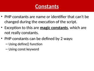 Constants
• PHP constants are name or identifier that can't be
changed during the execution of the script.
• Exception to this are magic constants, which are
not really constants.
• PHP constants can be defined by 2 ways:
– Using define() function
– Using const keyword
 