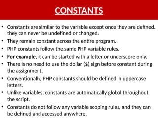 CONSTANTS
• Constants are similar to the variable except once they are defined,
they can never be undefined or changed.
• They remain constant across the entire program.
• PHP constants follow the same PHP variable rules.
• For example, it can be started with a letter or underscore only.
• There is no need to use the dollar ($) sign before constant during
the assignment.
• Conventionally, PHP constants should be defined in uppercase
letters.
• Unlike variables, constants are automatically global throughout
the script.
• Constants do not follow any variable scoping rules, and they can
be defined and accessed anywhere.
 