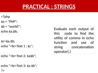PRACTICAL : STRINGS
<?php
$a = "PHP";
$b = "world!";
echo $a,$b;
$c=$a.$b;
echo "<br>Text 1 : $c";
echo "<br>Text 2: $a$b";
echo "<br>Text 3: $a $b";
?>
Evaluate each output of
this code to find the
utility of comma in echo
function and use of
string concatenation
operator(.)
 
