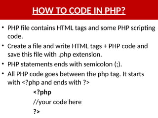 HOW TO CODE IN PHP?
• PHP file contains HTML tags and some PHP scripting
code.
• Create a file and write HTML tags + PHP code and
save this file with .php extension.
• PHP statements ends with semicolon (;).
• All PHP code goes between the php tag. It starts
with <?php and ends with ?>
<?php
//your code here
?>
 