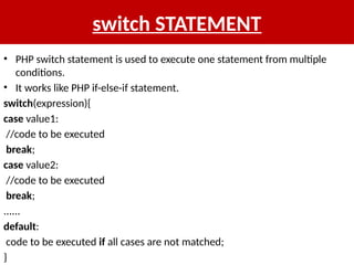 switch STATEMENT
• PHP switch statement is used to execute one statement from multiple
conditions.
• It works like PHP if-else-if statement.
switch(expression){
case value1:
//code to be executed
break;
case value2:
//code to be executed
break;
......
default:
code to be executed if all cases are not matched;
}
 