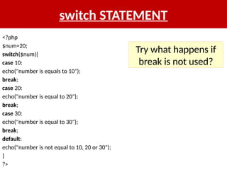 switch STATEMENT
<?php
$num=20;
switch($num){
case 10:
echo("number is equals to 10");
break;
case 20:
echo("number is equal to 20");
break;
case 30:
echo("number is equal to 30");
break;
default:
echo("number is not equal to 10, 20 or 30");
}
?>
Try what happens if
break is not used?
 