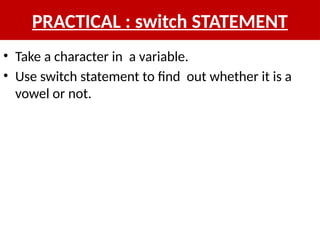 PRACTICAL : switch STATEMENT
• Take a character in a variable.
• Use switch statement to find out whether it is a
vowel or not.
 