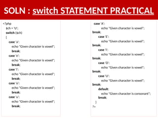 SOLN : switch STATEMENT PRACTICAL
<?php
$ch = 'U';
switch ($ch)
{
case 'a':
echo "Given character is vowel";
break;
case 'e':
echo "Given character is vowel";
break;
case 'i':
echo "Given character is vowel";
break;
case 'o':
echo "Given character is vowel";
break;
case 'u':
echo "Given character is vowel";
break;
case 'A':
echo "Given character is vowel";
break;
case 'E':
echo "Given character is vowel";
break;
case 'I':
echo "Given character is vowel";
break;
case 'O':
echo "Given character is vowel";
break;
case 'U':
echo "Given character is vowel";
break;
default:
echo "Given character is consonant";
break;
}
?>
 