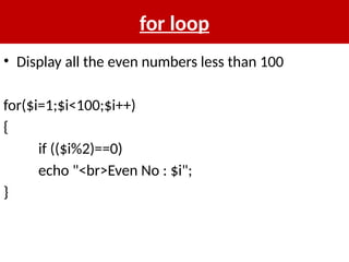 for loop
• Display all the even numbers less than 100
for($i=1;$i<100;$i++)
{
if (($i%2)==0)
echo "<br>Even No : $i";
}
 
