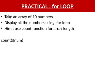 PRACTICAL : for LOOP
• Take an array of 10 numbers
• Display all the numbers using for loop
• Hint : use count function for array length
count($num)
 