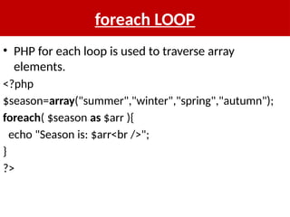 foreach LOOP
• PHP for each loop is used to traverse array
elements.
<?php
$season=array("summer","winter","spring","autumn");
foreach( $season as $arr ){
echo "Season is: $arr<br />";
}
?>
 
