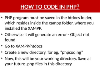 HOW TO CODE IN PHP?
• PHP program must be saved in the htdocs folder,
which resides inside the xampp folder, where you
installed the XAMPP.
• Otherwise it will generate an error - Object not
found.
• Go to XAMPP/htdocs
• Create a new directory, for eg, “phpcoding”
• Now, this will be your working directory. Save all
your future .php files in this directory.
 