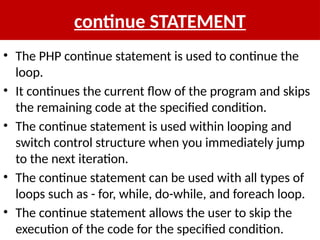 continue STATEMENT
• The PHP continue statement is used to continue the
loop.
• It continues the current flow of the program and skips
the remaining code at the specified condition.
• The continue statement is used within looping and
switch control structure when you immediately jump
to the next iteration.
• The continue statement can be used with all types of
loops such as - for, while, do-while, and foreach loop.
• The continue statement allows the user to skip the
execution of the code for the specified condition.
 